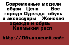 Современные модели обуви › Цена ­ 1 - Все города Одежда, обувь и аксессуары » Женская одежда и обувь   . Калмыкия респ.